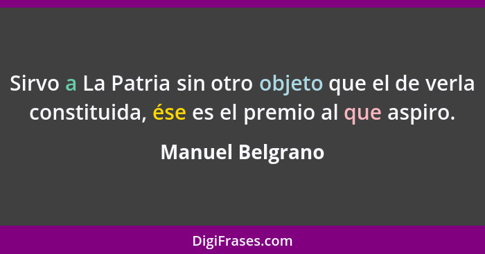 Sirvo a La Patria sin otro objeto que el de verla constituida, ése es el premio al que aspiro.... - Manuel Belgrano