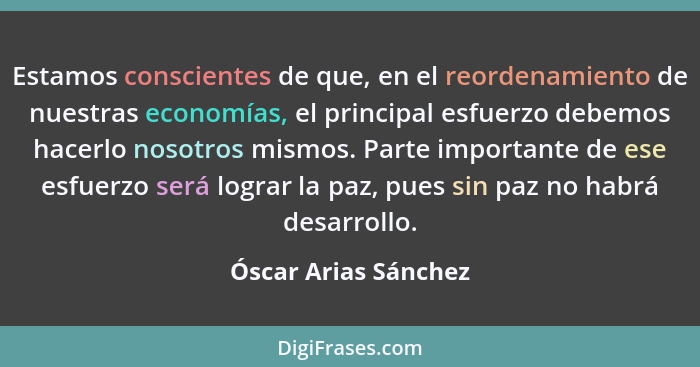 Estamos conscientes de que, en el reordenamiento de nuestras economías, el principal esfuerzo debemos hacerlo nosotros mismos. P... - Óscar Arias Sánchez