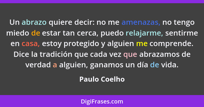 Un abrazo quiere decir: no me amenazas, no tengo miedo de estar tan cerca, puedo relajarme, sentirme en casa, estoy protegido y alguien... - Paulo Coelho