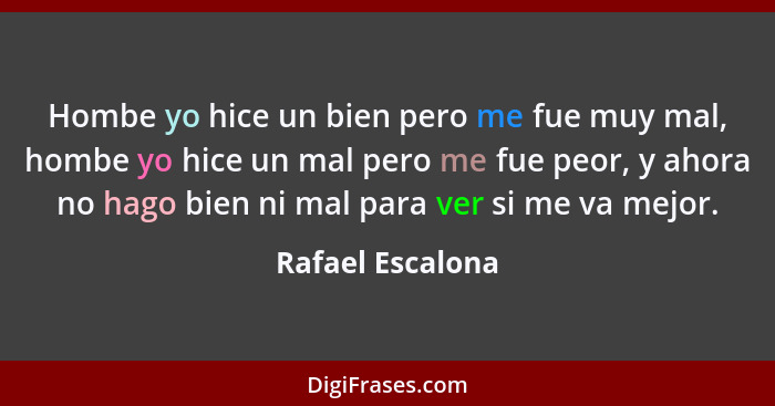 Hombe yo hice un bien pero me fue muy mal, hombe yo hice un mal pero me fue peor, y ahora no hago bien ni mal para ver si me va mejo... - Rafael Escalona