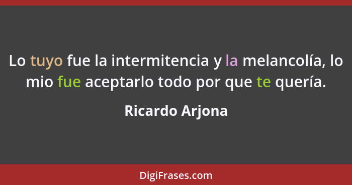 Lo tuyo fue la intermitencia y la melancolía, lo mio fue aceptarlo todo por que te quería.... - Ricardo Arjona