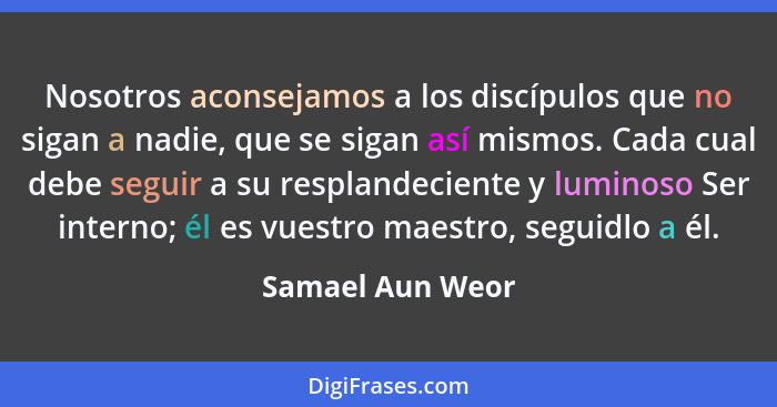 Nosotros aconsejamos a los discípulos que no sigan a nadie, que se sigan así mismos. Cada cual debe seguir a su resplandeciente y lu... - Samael Aun Weor