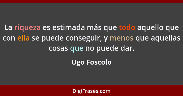 La riqueza es estimada más que todo aquello que con ella se puede conseguir, y menos que aquellas cosas que no puede dar.... - Ugo Foscolo