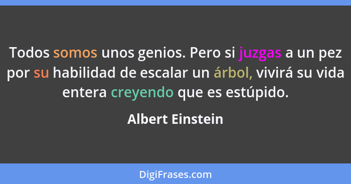 Todos somos unos genios. Pero si juzgas a un pez por su habilidad de escalar un árbol, vivirá su vida entera creyendo que es estúpid... - Albert Einstein