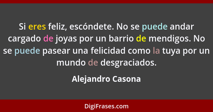 Si eres feliz, escóndete. No se puede andar cargado de joyas por un barrio de mendigos. No se puede pasear una felicidad como la tu... - Alejandro Casona