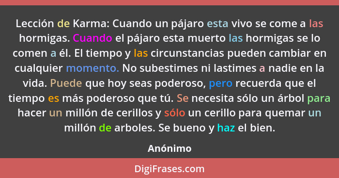 Lección de Karma: Cuando un pájaro esta vivo se come a las hormigas. Cuando el pájaro esta muerto las hormigas se lo comen a él. El tiempo y... - Anónimo