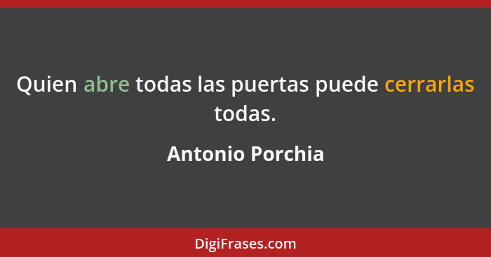 Quien abre todas las puertas puede cerrarlas todas.... - Antonio Porchia