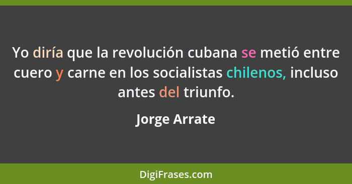 Yo diría que la revolución cubana se metió entre cuero y carne en los socialistas chilenos, incluso antes del triunfo.... - Jorge Arrate