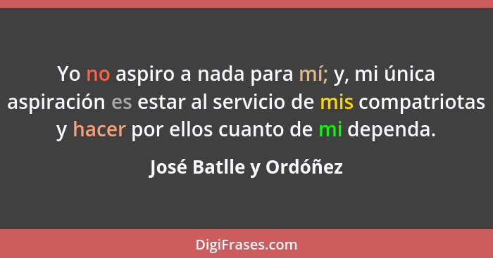 Yo no aspiro a nada para mí; y, mi única aspiración es estar al servicio de mis compatriotas y hacer por ellos cuanto de mi de... - José Batlle y Ordóñez