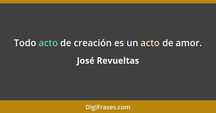 Todo acto de creación es un acto de amor.... - José Revueltas