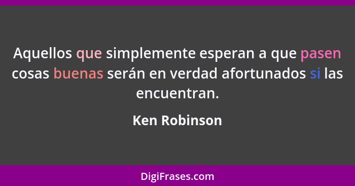 Aquellos que simplemente esperan a que pasen cosas buenas serán en verdad afortunados si las encuentran.... - Ken Robinson