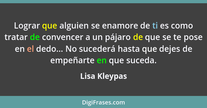 Lograr que alguien se enamore de ti es como tratar de convencer a un pájaro de que se te pose en el dedo... No sucederá hasta que dejes... - Lisa Kleypas