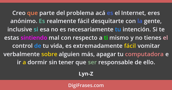 Creo que parte del problema acá es el Internet, eres anónimo. Es realmente fácil desquitarte con la gente, inclusive si esa no es necesariamen... - Lyn-Z