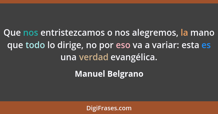 Que nos entristezcamos o nos alegremos, la mano que todo lo dirige, no por eso va a variar: esta es una verdad evangélica.... - Manuel Belgrano
