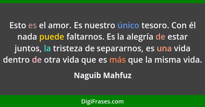 Esto es el amor. Es nuestro único tesoro. Con él nada puede faltarnos. Es la alegría de estar juntos, la tristeza de separarnos, es un... - Naguib Mahfuz