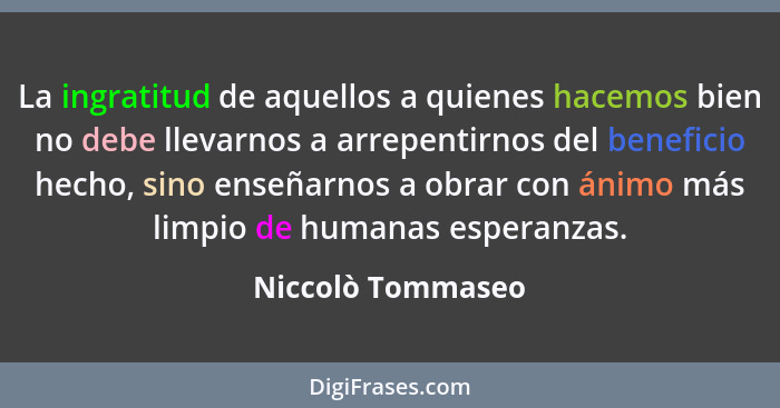 La ingratitud de aquellos a quienes hacemos bien no debe llevarnos a arrepentirnos del beneficio hecho, sino enseñarnos a obrar con... - Niccolò Tommaseo