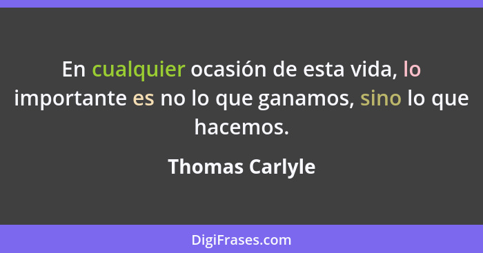 En cualquier ocasión de esta vida, lo importante es no lo que ganamos, sino lo que hacemos.... - Thomas Carlyle