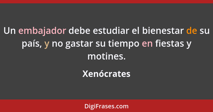 Un embajador debe estudiar el bienestar de su país, y no gastar su tiempo en fiestas y motines.... - Xenócrates