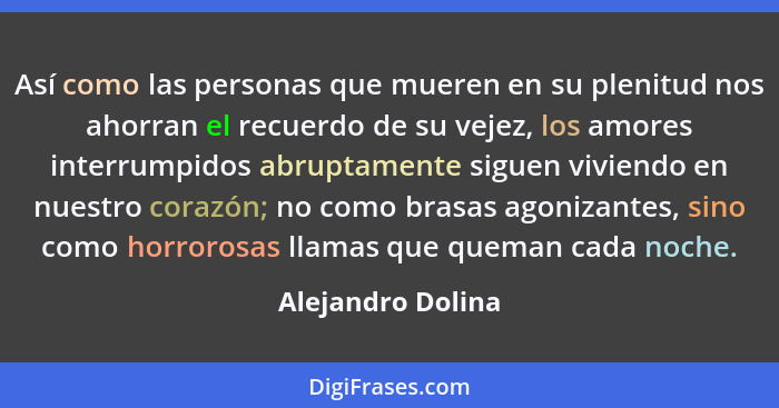 Así como las personas que mueren en su plenitud nos ahorran el recuerdo de su vejez, los amores interrumpidos abruptamente siguen v... - Alejandro Dolina