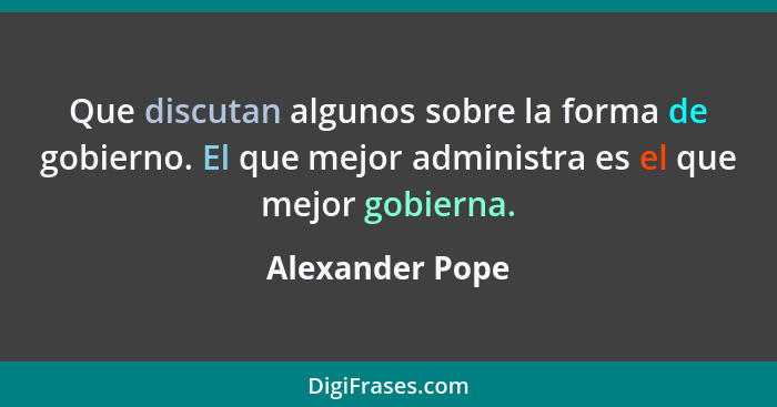 Que discutan algunos sobre la forma de gobierno. El que mejor administra es el que mejor gobierna.... - Alexander Pope