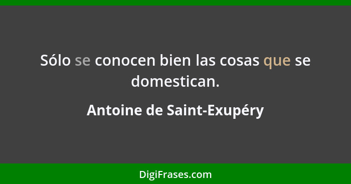 Sólo se conocen bien las cosas que se domestican.... - Antoine de Saint-Exupéry