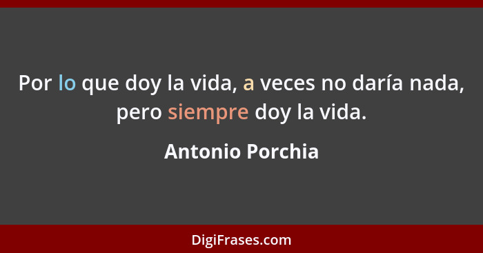 Por lo que doy la vida, a veces no daría nada, pero siempre doy la vida.... - Antonio Porchia