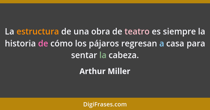La estructura de una obra de teatro es siempre la historia de cómo los pájaros regresan a casa para sentar la cabeza.... - Arthur Miller