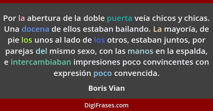 Por la abertura de la doble puerta veía chicos y chicas. Una docena de ellos estaban bailando. La mayoría, de pie los unos al lado de los... - Boris Vian