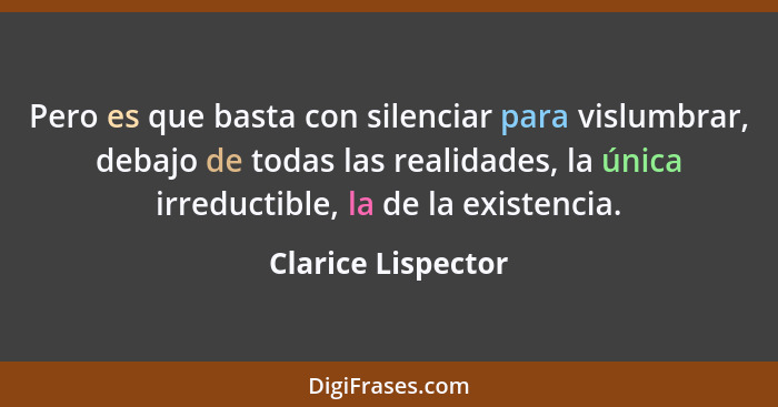 Pero es que basta con silenciar para vislumbrar, debajo de todas las realidades, la única irreductible, la de la existencia.... - Clarice Lispector