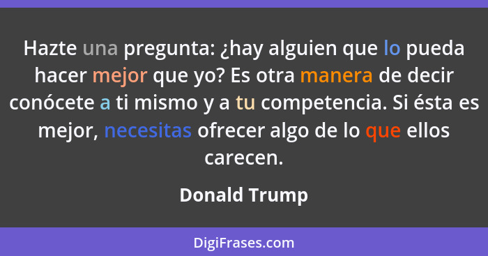 Hazte una pregunta: ¿hay alguien que lo pueda hacer mejor que yo? Es otra manera de decir conócete a ti mismo y a tu competencia. Si és... - Donald Trump