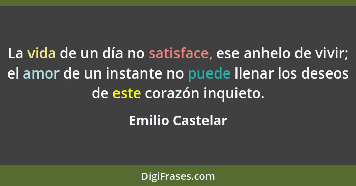 La vida de un día no satisface, ese anhelo de vivir; el amor de un instante no puede llenar los deseos de este corazón inquieto.... - Emilio Castelar