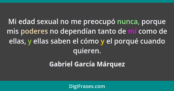 Mi edad sexual no me preocupó nunca, porque mis poderes no dependían tanto de mí como de ellas, y ellas saben el cómo y el po... - Gabriel García Márquez