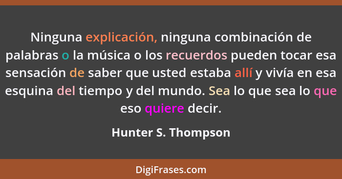 Ninguna explicación, ninguna combinación de palabras o la música o los recuerdos pueden tocar esa sensación de saber que usted es... - Hunter S. Thompson