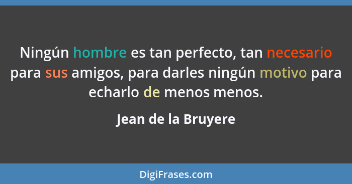 Ningún hombre es tan perfecto, tan necesario para sus amigos, para darles ningún motivo para echarlo de menos menos.... - Jean de la Bruyere