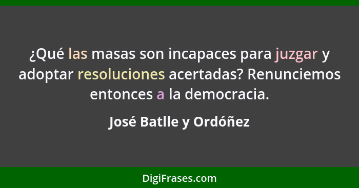 ¿Qué las masas son incapaces para juzgar y adoptar resoluciones acertadas? Renunciemos entonces a la democracia.... - José Batlle y Ordóñez