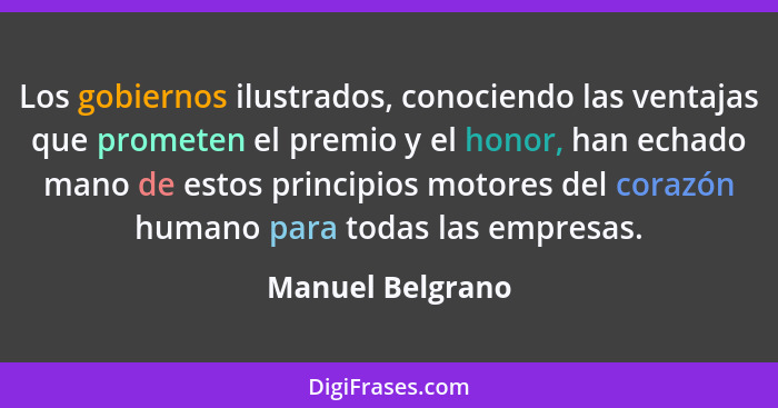 Los gobiernos ilustrados, conociendo las ventajas que prometen el premio y el honor, han echado mano de estos principios motores del... - Manuel Belgrano