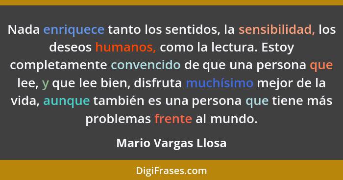 Nada enriquece tanto los sentidos, la sensibilidad, los deseos humanos, como la lectura. Estoy completamente convencido de que un... - Mario Vargas Llosa