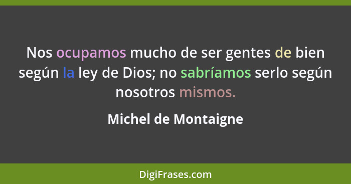 Nos ocupamos mucho de ser gentes de bien según la ley de Dios; no sabríamos serlo según nosotros mismos.... - Michel de Montaigne