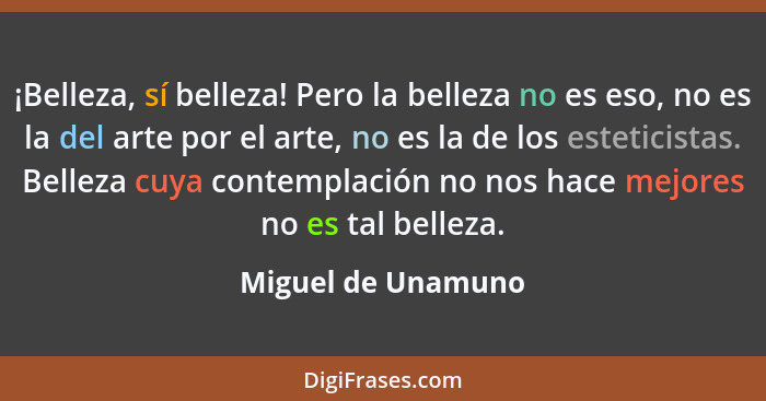 ¡Belleza, sí belleza! Pero la belleza no es eso, no es la del arte por el arte, no es la de los esteticistas. Belleza cuya contemp... - Miguel de Unamuno