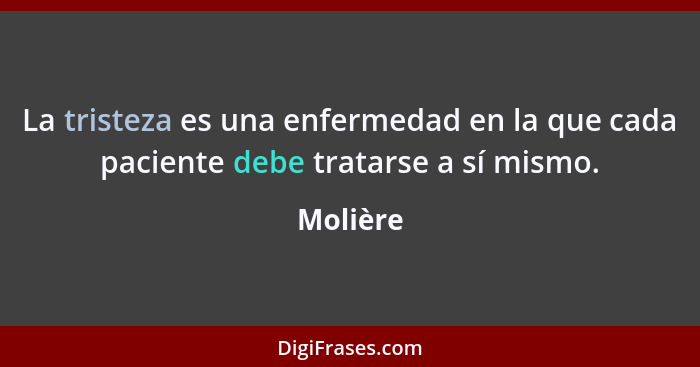 La tristeza es una enfermedad en la que cada paciente debe tratarse a sí mismo.... - Molière