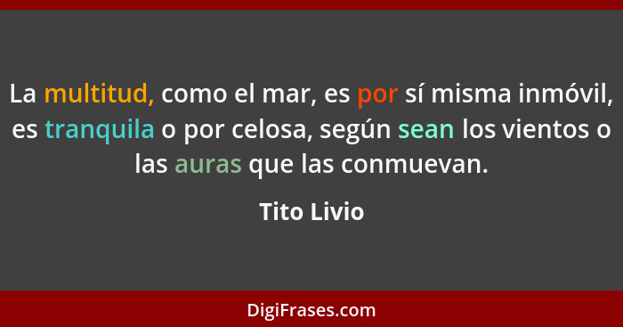 La multitud, como el mar, es por sí misma inmóvil, es tranquila o por celosa, según sean los vientos o las auras que las conmuevan.... - Tito Livio