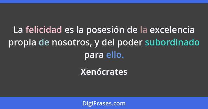 La felicidad es la posesión de la excelencia propia de nosotros, y del poder subordinado para ello.... - Xenócrates