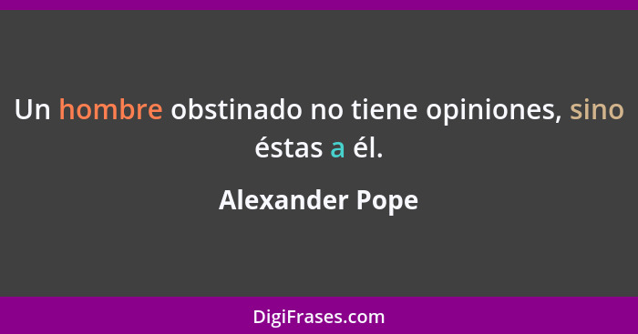 Un hombre obstinado no tiene opiniones, sino éstas a él.... - Alexander Pope