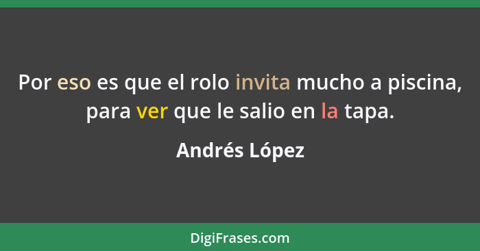 Por eso es que el rolo invita mucho a piscina, para ver que le salio en la tapa.... - Andrés López