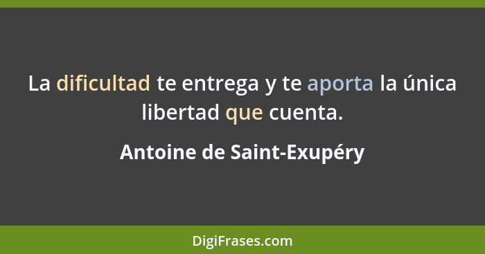 La dificultad te entrega y te aporta la única libertad que cuenta.... - Antoine de Saint-Exupéry