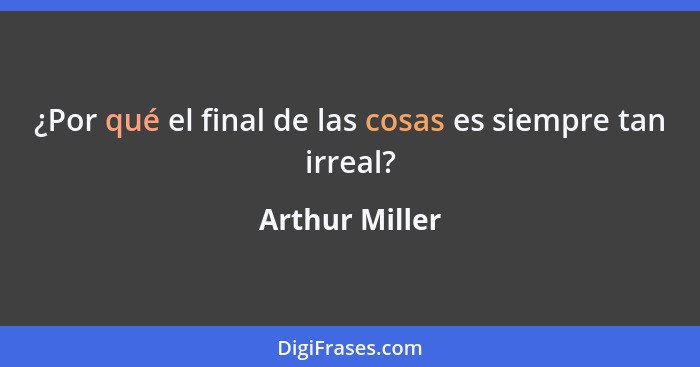 ¿Por qué el final de las cosas es siempre tan irreal?... - Arthur Miller