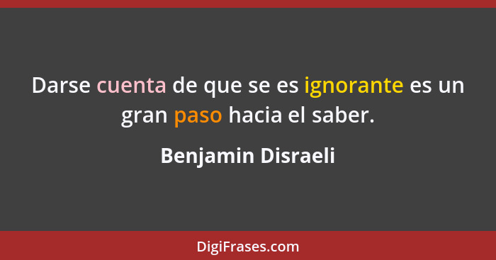 Darse cuenta de que se es ignorante es un gran paso hacia el saber.... - Benjamin Disraeli