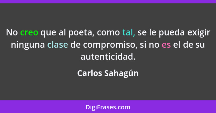 No creo que al poeta, como tal, se le pueda exigir ninguna clase de compromiso, si no es el de su autenticidad.... - Carlos Sahagún