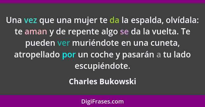 Una vez que una mujer te da la espalda, olvídala: te aman y de repente algo se da la vuelta. Te pueden ver muriéndote en una cuneta... - Charles Bukowski