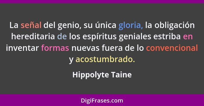 La señal del genio, su única gloria, la obligación hereditaria de los espíritus geniales estriba en inventar formas nuevas fuera de... - Hippolyte Taine